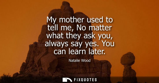 Small: My mother used to tell me, No matter what they ask you, always say yes. You can learn later