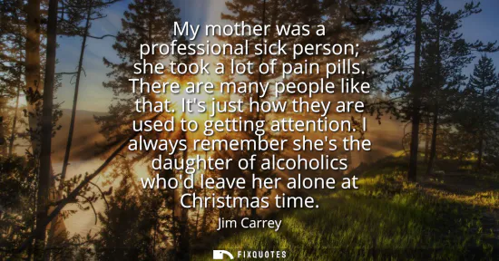 Small: My mother was a professional sick person she took a lot of pain pills. There are many people like that. Its ju