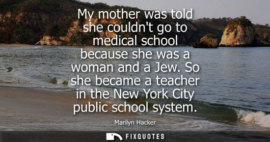 Small: My mother was told she couldnt go to medical school because she was a woman and a Jew. So she became a 
