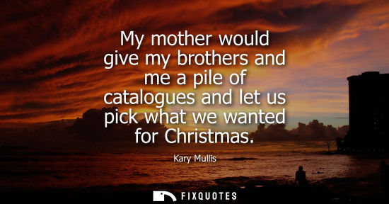 Small: My mother would give my brothers and me a pile of catalogues and let us pick what we wanted for Christm