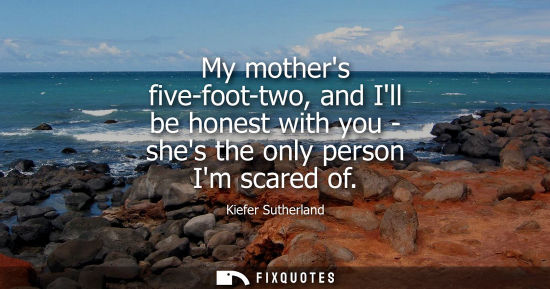 Small: My mothers five-foot-two, and Ill be honest with you - shes the only person Im scared of