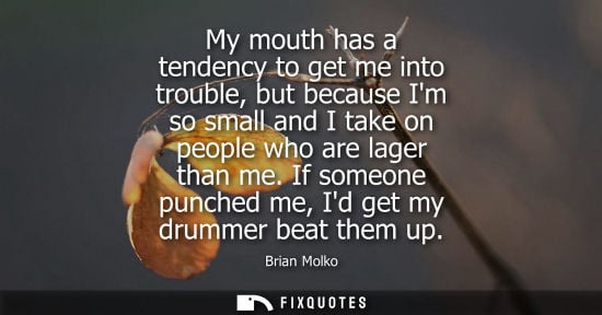 Small: My mouth has a tendency to get me into trouble, but because Im so small and I take on people who are la