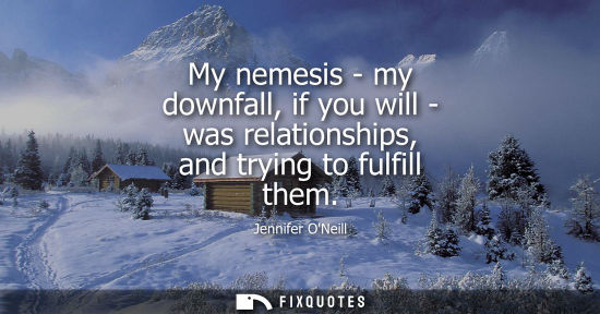Small: My nemesis - my downfall, if you will - was relationships, and trying to fulfill them