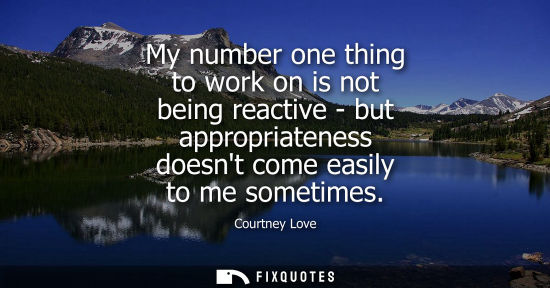 Small: My number one thing to work on is not being reactive - but appropriateness doesnt come easily to me som
