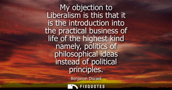 Small: Benjamin Disraeli - My objection to Liberalism is this that it is the introduction into the practical business