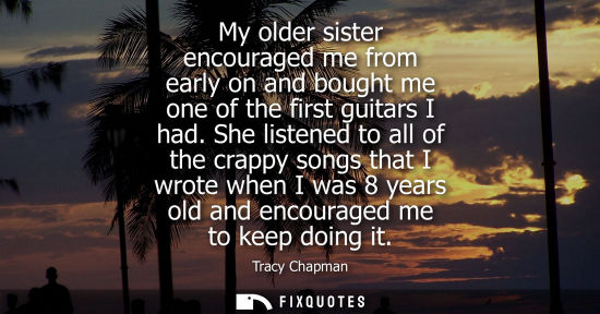 Small: My older sister encouraged me from early on and bought me one of the first guitars I had. She listened 