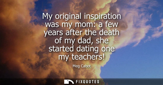 Small: My original inspiration was my mom: a few years after the death of my dad, she started dating one my te