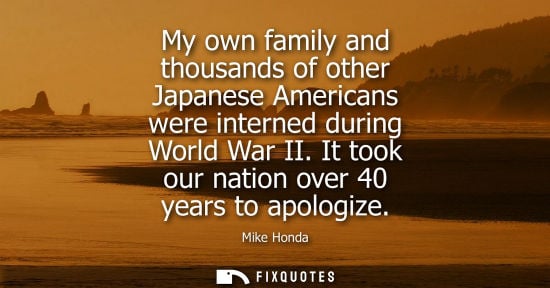 Small: Mike Honda: My own family and thousands of other Japanese Americans were interned during World War II. It took