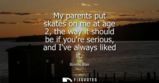 Small: My parents put skates on me at age 2, the way it should be if youre serious, and Ive always liked it