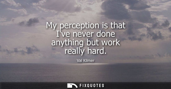 Small: My perception is that Ive never done anything but work really hard