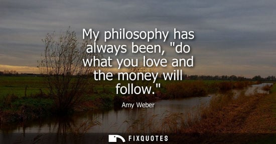 Small: My philosophy has always been, do what you love and the money will follow.