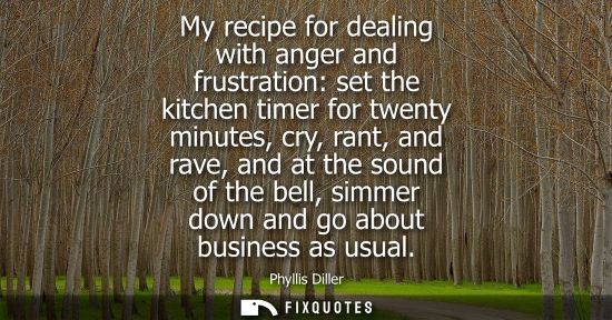 Small: My recipe for dealing with anger and frustration: set the kitchen timer for twenty minutes, cry, rant, 