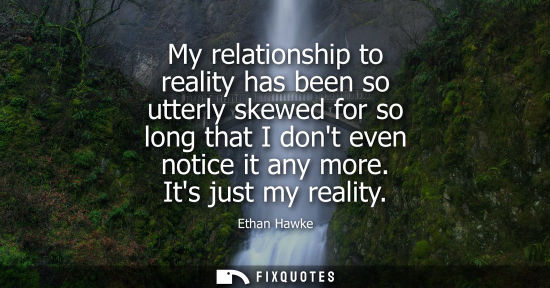 Small: Ethan Hawke: My relationship to reality has been so utterly skewed for so long that I dont even notice it any 