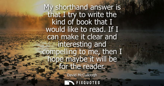 Small: My shorthand answer is that I try to write the kind of book that I would like to read. If I can make it