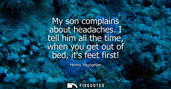 Small: My son complains about headaches. I tell him all the time, when you get out of bed, its feet first!