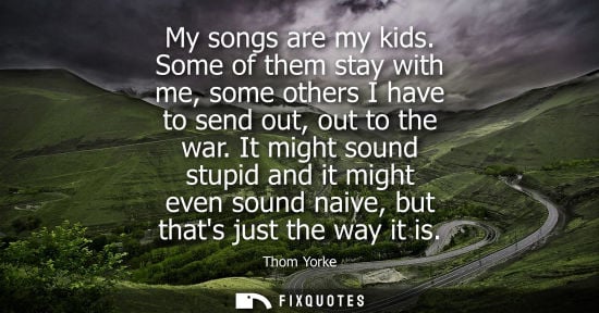 Small: My songs are my kids. Some of them stay with me, some others I have to send out, out to the war.