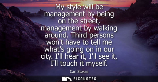 Small: My style will be management by being on the street, management by walking around. Third persons wont ha