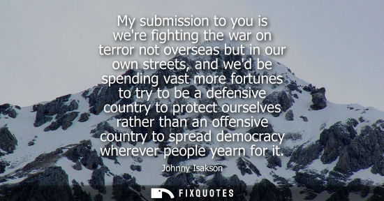 Small: My submission to you is were fighting the war on terror not overseas but in our own streets, and wed be
