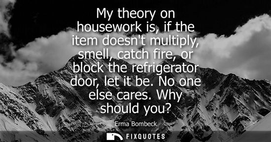 Small: My theory on housework is, if the item doesnt multiply, smell, catch fire, or block the refrigerator do