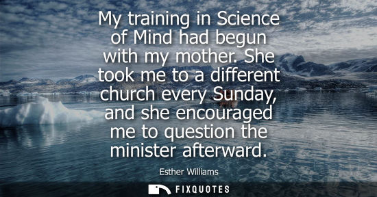 Small: My training in Science of Mind had begun with my mother. She took me to a different church every Sunday, and s