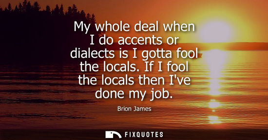 Small: My whole deal when I do accents or dialects is I gotta fool the locals. If I fool the locals then Ive d