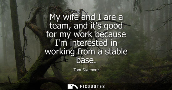Small: My wife and I are a team, and its good for my work because Im interested in working from a stable base