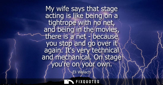 Small: My wife says that stage acting is like being on a tightrope with no net, and being in the movies, there