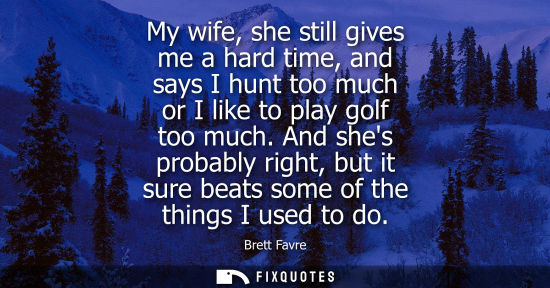 Small: My wife, she still gives me a hard time, and says I hunt too much or I like to play golf too much.