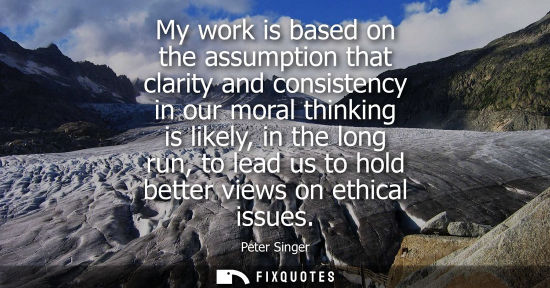 Small: My work is based on the assumption that clarity and consistency in our moral thinking is likely, in the