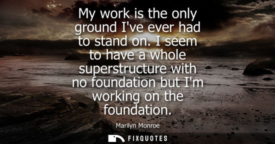 Small: My work is the only ground Ive ever had to stand on. I seem to have a whole superstructure with no foun