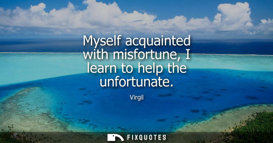 Small: Myself acquainted with misfortune, I learn to help the unfortunate