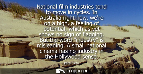 Small: Peter Weir: National film industries tend to move in cycles. In Australia right now, were on a high, a feeling
