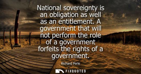 Small: National sovereignty is an obligation as well as an entitlement. A government that will not perform the role o