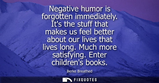 Small: Negative humor is forgotten immediately. Its the stuff that makes us feel better about our lives that l