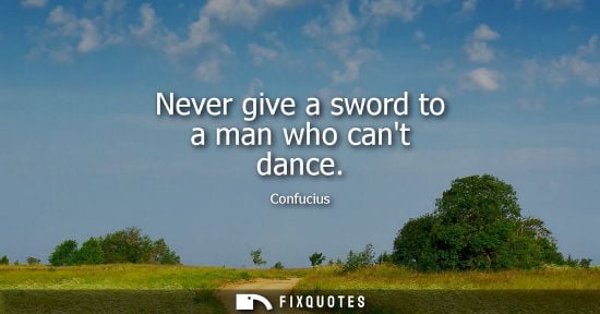 Small: Never give a sword to a man who cant dance - Confucius