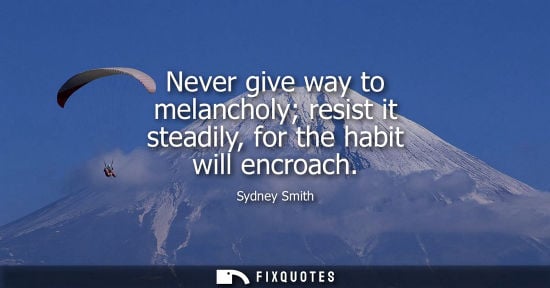 Small: Never give way to melancholy resist it steadily, for the habit will encroach