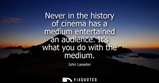 Small: Never in the history of cinema has a medium entertained an audience. Its what you do with the medium