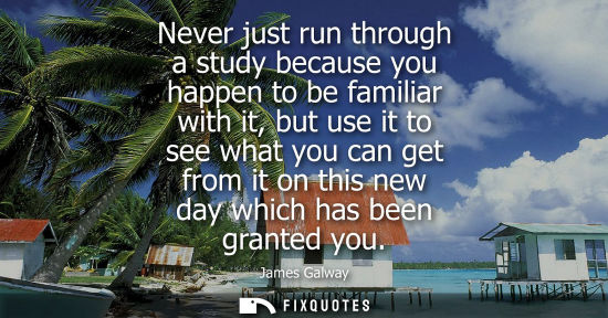 Small: Never just run through a study because you happen to be familiar with it, but use it to see what you ca