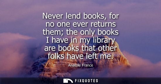 Small: Anatole France: Never lend books, for no one ever returns them the only books I have in my library are books t