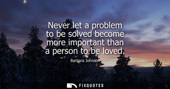 Small: Never let a problem to be solved become more important than a person to be loved