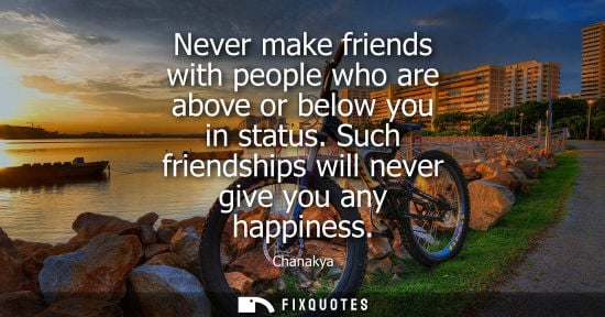 Small: Never make friends with people who are above or below you in status. Such friendships will never give y