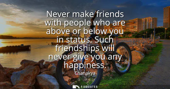 Small: Never make friends with people who are above or below you in status. Such friendships will never give you any 