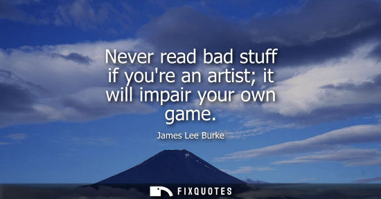 Small: Never read bad stuff if youre an artist it will impair your own game