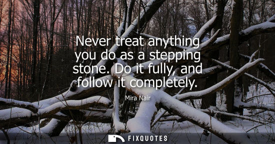 Small: Never treat anything you do as a stepping stone. Do it fully, and follow it completely