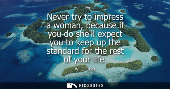 Small: Never try to impress a woman, because if you do shell expect you to keep up the standard for the rest o