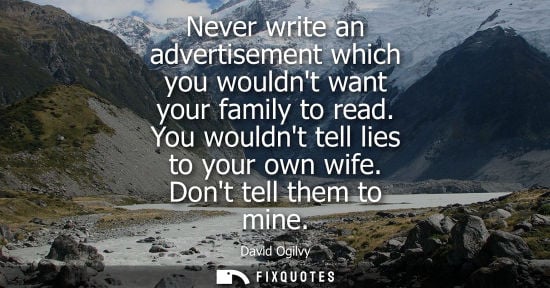 Small: Never write an advertisement which you wouldnt want your family to read. You wouldnt tell lies to your own wif