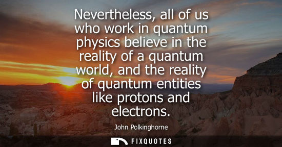 Small: Nevertheless, all of us who work in quantum physics believe in the reality of a quantum world, and the 
