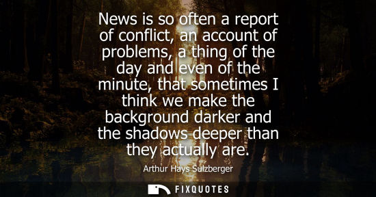 Small: News is so often a report of conflict, an account of problems, a thing of the day and even of the minut