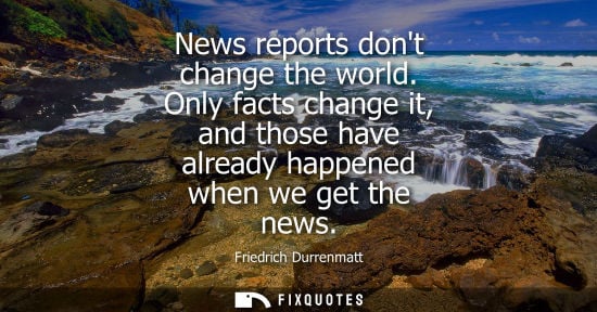 Small: News reports dont change the world. Only facts change it, and those have already happened when we get t