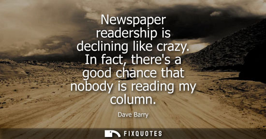 Small: Newspaper readership is declining like crazy. In fact, theres a good chance that nobody is reading my column